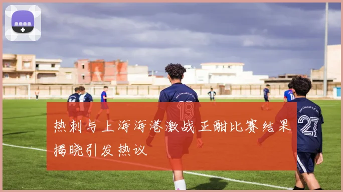 热刺与上海海港激战正酣比赛结果揭晓引发热议