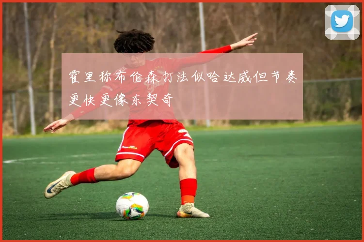 霍里称布伦森打法似哈达威但节奏更快更像东契奇