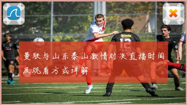 曼联与山东泰山激情对决直播时间及观看方式详解
