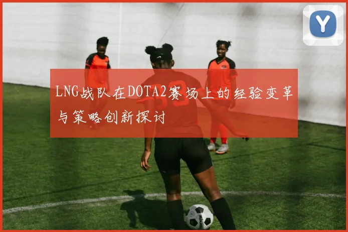 LNG战队在DOTA2赛场上的经验变革与策略创新探讨