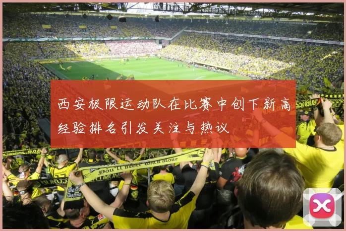西安极限运动队在比赛中创下新高经验排名引发关注与热议